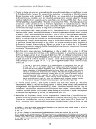 DIREITO À LIBERDADE PESSOAL - CASO LÓPEZ ÁLVAREZ VS. HONDURAS 
44. Permito-me ilustrar este ponto com um exemplo, extraído da experiência, de tentativa e erro, do Sistema Europeu 
de Proteção de Direitos Humanos. Em seus primórdios, sustentava a jurisprudência do Tribunal Europeu de 
Direitos Humanos o caráter “acessório” do artigo 13 (direito a um recurso efetivo) da Convenção Europeia 
de Direitos Humanos, entendido–a partir dos anos oitenta–como garantindo um direito substantivo individual 
subjetivo. Gradualmente, em suas sentenças nos casos Klass versus Alemanha (1978), Silver e Outros versus 
Reino Unido (1983), e Abdulaziz, Cabales e Balkandali versus Reino Unido (1985), o Tribunal Europeu começou 
a reconhecer o caráter autônomo do artigo 13. Finalmente, depois de anos de hesitação e oscilações, o Tribunal 
Europeu, em sua sentença de 18.12.1996 no caso Aksoy versus Turquia (parágrafos 95-100), determinou a 
ocorrência de uma violação “autônoma” do artigo 13 da Convenção Europeia. 
45. Em um estudo pioneiro sobre a matéria, publicado em 1973, Pierre Mertens criticou a “pobreza” da jurisprudência 
inicial do Tribunal Europeu, bem como o caráter vago da doutrina europeia de então sobre a matéria,–distintas 
da doutrina e prática latino-americanas mais avançadas, a partir da adoção da Declaração Americana de 1948, 
primeiro instrumento internacional a consagrar o direito a um recurso efetivo.30 Sendo assim, P. Mertens 
advertiu, há mais de três décadas, que havia que abrir caminho para que o direito a um recurso efetivo (artigo 
13 da Convenção Europeia) gerasse todos seus efeitos no direito interno dos Estados Partes. Em realidade, 
a “efetividade” daquele direito se mede à luz dos critérios das garantias do devido processo legal (artigo 6 
da Convenção Europeia); daí a conclusão de P. Mertens, no sentido de que os artigos 6 e 13 da Convenção 
Europeia–que correspondem aos artigos 8 e 25 da Convenção Americana–devem ser frequentemente “invocados 
em conjunto” (“invoques ensemble”).31 
46. Com efeito, com o passar dos anos, a atenção passou a se voltar às relações entre os artigos 13 e 6(1) da 
Convenção Europeia, este último (direito a um fair trial) formando objeto de uma vastíssima jurisprudência 
do Tribunal Europeu, ao lado de um denso debate doutrinário.32 Em um enfático pronunciamento no Caso 
Kudla versus Polônia (Sentença de 18.10.2000), o Tribunal Europeu de Direitos Humanos afi rmou que havia 
chegado o momento de por fi m às incertezas do passado e admitir a direta vinculação entre os artigos 6(1) e 
13 da Convenção Europeia (cf. pars. 146-149 e 151). e, em um signifi cativo obiter dictum, o Tribunal Europeu 
afi rmou que 
“(...) Article 13, giving direct expression to the State’s obligation to protect human rights fi rst and 
foremost within their own legal system, establishes an additional guarantee for an individual in order 
to ensure that he or she effectively enjoys those rights. The object of Article 13, as emerges from the 
travaux préparatoires [of the European Convention on Human Rights], is to provide a means whereby 
individuals can obtain relief at national level for violations of their Convention rights before having to 
set in motion the international machinery of complaint before the Court. From this perspective, the right 
of an individual to trial within a reasonable time will be less effective if there exists no opportunity to 
submit the Convention claim fi rst to a national authority; and the requirements of Article 13 are to be 
seen as reinforcing those of Article 6(1), rather than being absorbed by the general obligation imposed 
by that Article not to subject individuals to inordinate delays in legal proceedings” (par. 152). 
47. E o Tribunal Europeu concluiu, a esse respeito, no referido caso Kudla versus Polônia, que “the correct 
interpretation of Article 13 is that that provision guarantees an effective remedy before a national authority for 
an alleged breach of the requirement under Article 6(1) to hear a case within a reasonable time” (par. 156). Por 
conseguinte, o Tribunal Europeu determinou que no caso concreto “there has been a violation of Article 13 of the 
Convention in that the applicant had no domestic remedy whereby he could enforce his right to a hearing within 
a ‘reasonable time’ as guaranteed by Article 6(1) of the Convention” (par. 160). 
48. Na realidade, nos últimos anos (desde o fi nal dos anos setenta até a presente data), o Tribunal Europeu tem, 
em casos sucessivos, levado em consideração as exigências do devido processo legal (artigo 6 da Convenção 
Europeia) em correlação direta com as do direito a um recurso efetivo (artigo 13 da Convenção).33 O 
direito a um recurso efetivo, na jurisprudência europeia em evolução, integra o Estado de Direito, não pode 
30. P. Mertens, Le droit de recours effectif devant les instances nationales en cas de violation d’un droit de l’homme, Bruxelles, Éd. de l’Univ. de 
Bruxelles, 1973, pp. 19-20, 24-25 e 27-29, e cf. pp. 37-39. 
31. Ibid., p. 93. 
32. L.-E. Pettiti, E. Decaux e P.-H. Imbert, a Convention Européenne des droits de l’homme, Paris, Econômica, 1995, pp. 455-474. 
33. Para exemplos, cf. M. de Salvia, Compendium da CEDH–Les principes directeurs de la jurisprudence relative à la Convention européenne des 
droits de l’homme, Kehl/Strasbourg, Éd. Engel, 1998, p. 280.–Desde o início, o Tribunal Europeu rejeitou uma interpretação restritiva do artigo 6 da 
Convenção Europeia, dada sua posição “central” e “proeminente” na mesma, e por estar vinculado aos próprios princípios gerais do direito, entre 
os quais “o princípio fundamental do rule of law”; A. Grotrian, Article 6 of the European Convention on Human Rights–The Right to a Fair Trial, 
Strasbourg, C.E., 1994, p. 6. 
95 
 