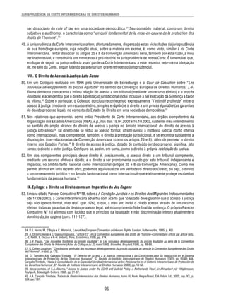 JURISPRUDÊNCIA DA CORTE INTERAMERICANA DE DIREITOS HUMANOS 
ser dissociado do rule of law em uma sociedade democrática.34 Seu conteúdo material, como um direito 
subjetivo e autônomo, o caracteriza como “un outil fondamental de la mise-en-oeuvre de la protection des 
droits de l’homme”.35 
49. A jurisprudência da Corte Interamericana tem, afortunadamente, dispensado estas vicissitudes da jurisprudência 
de sua homóloga europeia, cuja posição atual, sobre a matéria em exame, é, como visto, similar à da Corte 
Interamericana. Tentar dissociar os artigos 25 e 8 da Convenção Americana seria, também por esta razão, a meu 
ver inadmissível, e constituiria um retrocesso à pré-história da jurisprudência de nossa Corte. É lamentável que, 
em lugar de seguir na jurisprudência avant garde da Corte Interamericana a esse respeito, vejo-me na obrigação 
de, no seio da Corte, seguir lutando para evitar um grave retrocesso jurisprudencial. 
VIII. O Direito de Acesso à Justiça Lato Sensu 
50. Em um Colóquio realizado em 1996 pela Universidade de Estrasburgo e a Cour de Cassation sobre “Les 
nouveaux développements du procès équitable” no sentido da Convenção Europeia de Direitos Humanos, J.-F. 
Flauss destacou com acerto a íntima relação do acesso a um tribunal (mediante um recurso efetivo) e o procès 
équitable, e acrescentou que o direito à prestação jurisdicional inclui inclusive a fi el execução da Sentença a favor 
da vítima.36 Sobre o particular, o Colóquio concluiu reconhecendo expressamente “l’intimité profonde” entre o 
acesso à justiça (mediante um recurso efetivo, simples e rápido) e o direito a um procès équitable (as garantias 
do devido processo legal), no contexto do Estado de Direito em uma sociedade democrática.37 
51. Nos relatórios que apresentei, como então Presidente da Corte Interamericana, aos órgãos competentes da 
Organização dos Estados Americanos (OEA), e.g., nos dias 19.04.2002 e 16.10.2002, sustentei meu entendimento 
no sentido do amplo alcance do direito de acesso à justiça no âmbito internacional, do direito de acesso à 
justiça lato sensu.38 Tal direito não se reduz ao acesso formal, stricto sensu, à instância judicial (tanto interna 
como internacional), mas compreende, também, o direito à prestação jurisdicional, e se encontra subjacente a 
disposições inter-relacionadas da Convenção Americana (como os artigos 25 e 8), além de permear o direito 
interno dos Estados Partes.39 O direito de acesso à justiça, dotado de conteúdo jurídico próprio, signifi ca, lato 
sensu, o direito a obter justiça. Confi gura-se, assim, em suma, como o direito à própria realização da justiça. 
52. Um dos componentes principais desse direito é, precisamente, o acesso direto a um tribunal competente, 
mediante um recurso efetivo e rápido, e o direito a ser prontamente ouvido por este tribunal, independente e 
imparcial, no âmbito tanto nacional como internacional (artigos 25 e 8 da Convenção Americana). Como me 
permiti afi rmar em uma recente obra, podemos aqui visualizar um verdadeiro direito ao Direito, ou seja, o direito 
a um ordenamento jurídico – no âmbito tanto nacional como internacional–que efetivamente protege os direitos 
fundamentais da pessoa humana.40 
IX. Epílogo: o Direito ao Direito como um Imperativo do Jus Cogens 
53. Em seu citado Parecer Consultivo N° 18, sobre a A Condição Jurídica e os Direitos dos Migrantes Indocumentados 
(de 17.09.2003), a Corte Interamericana advertiu com acerto que “o Estado deve garantir que o acesso à justiça 
seja não apenas formal, mas real” (par. 126), o que, a meu ver, inclui o citado acesso através de um recurso 
efetivo, todas as garantias do devido processo legal, até o cumprimento fi el e fi nal da sentença. O próprio Parecer 
Consultivo N° 18 afi rmou com lucidez que o princípio da igualdade e não discriminação integra atualmente o 
domínio do jus cogens (pars. 111-127). 
34. D.J. Harris, M. O’Boyle e C. Warbrick, Law of the European Convention on Human Rights, London, Butterworths, 1995, p. 461. 
35. A. Drzemczewski e C. Giakoumopoulos, “Article 13”, in La Convention européenne des droits de l’homme–Commentaire article par article (eds. 
L.-E. Pettiti, E. Decaux e P.-H. Imbert), Paris, Econômica, 1995, pp. 474. 
36. J.-F. Flauss, “Les nouvelles frontières du procès équitable”, in Les nouveaux développements du procès équitable au sens de la Convention 
Européenne des Droits de l’Homme (Actes du Colloque du 22 mars 1996), Bruxelles, Bruylant, 1996, pp. 88-89. 
37. G. Cohen-Jonathan, “Conclusions générales des nouveaux développements du procès équitable au sens de la Convention Européenne des Droits 
de l’Homme”, in ibid., p. 172. 
38. Cf. Também A.A. Cançado Trindade, “El Derecho de Acceso a la Justicia Internacional y las Condiciones para Su Realización en el Sistema 
Interamericano de Protección de los Derechos Humanos”, 37 Revista do Instituto Interamericano de Direitos Humanos (2003) pp. 53-83; A.A. 
Cançado Trindade, “Hacia la Consolidación de la Capacidad Jurídica Internacional de los Peticionarios en el Sistema Interamericano de Protección de 
los Derechos Humanos”, 37 Revista do Instituto Interamericano de Direitos Humanos (2003) pp. 13-52. 
39. Nesse sentido, cf. E.A. Alkema, “Access to Justice under the ECHR and Judicial Policy–A Netherlands View”, in Afmaelisrit pór Vilhjálmsson, 
Reykjavík, Bókaútgafa Orators, 2000, pp. 21-37. 
40. A.A. Cançado Trindade, Tratado de Direito Internacional dos Direitos Humanos, tomo III, Porto Alegre/Brasil, S.A. Fabris Ed., 2002, cap. XX, p. 
524, par. 187. 
96 
 