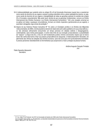 DIREITO À LIBERDADE PESSOAL - CASO LÓPEZ ÁLVAREZ VS. HONDURAS 
54. A indissociabilidade que sustento entre os artigos 25 e 8 da Convenção Americana (supra) leva a caracterizar 
como sendo do domínio do jus cogens o acesso à justiça entendido como a plena realização da mesma, ou seja, 
como sendo do domínio do jus cogens a intangibilidade de todas as garantias judiciais no sentido dos artigos 
25 e 8 tomados conjuntamente. Não pode haver dúvida de que as garantias fundamentais, comuns ao Direito 
Internacional dos Direitos Humanos e ao Direito Internacional Humanitário,41 têm uma vocação universal ao 
se aplicar em todas e quaisquer circunstâncias, formam um direito imperativo (pertencendo ao jus cogens), e 
acarretam obrigações erga omnes de proteção.42 
55. Depois de seu histórico Parecer Consultivo N° 18, sobre a A Condição Jurídica e os Direitos dos Migrantes 
Indocumentados, de 2003, a Corte já poderia e deveria ter dado este outro salto qualitativo em sua jurisprudência,– 
se não estivesse ultimamente consumindo um tempo precioso em debates estéreis e desagregadores, 
contemplando,–para minha preocupação, e contra toda linha de sua evolução jurisprudencial,–a possibilidade 
de “separar” o artigo 8 do 25, a meu ver sem fundamento jurídico mínimo convincente. Espero que no futuro 
breve não venha esta Corte a frear sua própria jurisprudência de vanguarda, e melancolicamente retroceder, em 
detrimento das vítimas de violações dos direitos humanos,–pois isto seria para mim profundamente lamentável. 
É preciso perseverar decididamente na hermenêutica que proporcione a maior proteção da pessoa humana. 
97 
Antônio Augusto Cançado Trindade 
Juiz 
Pablo Saavedra Alessandri 
Secretário 
41. E.g., artigo 75 do Protocolo I (de 1977) às Convenções de Genebra (de 1949) sobre Direito Internacional Humanitário. 
42. Cf., também nesse sentido, e.g., M. O Kouhene, Les Garanties fondamentales de la personne en Droit humanitaire et droits de l’homme, Dordrecht, 
Nijhoff, 1986, pp. 97, 145, 148, 161 e 241. 
 