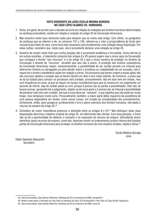 JURISPRUDÊNCIA DA CORTE INTERAMERICANA DE DIREITOS HUMANOS 
VOTO DISSIDENTE DA JUÍZA CECILIA MEDINA QUIROGA 
NO CASO LÓPEZ ALVAREZ VS. HONDURAS 
1. Estou, em geral, de acordo com a decisão da Corte em relação às violações aos direitos humanos determinadas 
na sentença precedente, exceto em relação à violação do artigo 25 da Convenção Americana. 
2. Não encontro neste caso nenhuma razão para declarar que se violou este artigo. Com efeito, os parágrafos 
da sentença que se referem a ele, os números 137 a 139, referem-se a citar a jurisprudência da Corte sem 
vinculá-la aos fatos do caso, como teria sido necessário para fundamentar uma violação dessa disposição. Por 
estas razões, considero que, neste caso, não é procedente declarar uma violação ao artigo 25. 
3. Gostaria de insistir neste Voto que minha posição não é puramente acadêmica e formalista. Como afi rmei já 
em outras ocasiões, o tratamento conjunto dos artigos 8 e 25 parece sugerir que a única regra da Convenção 
que consagra o direito “aos recursos” é a do artigo 25 e que a única maneira de proteger os direitos da 
Convenção é através de “recursos”. Acredito que isso não é assim. A proteção dos direitos substantivos 
da Convenção Americana requer, necessariamente, a possibilidade de ser ouvido perante um tribunal para 
determinar direitos ou obrigações ou para decidir sobre a inocência ou culpabilidade de um acusado, isto é, 
requer ter o direito a estabelecer ações em relação a outros. Os processos que derem origem a essas ações não 
são recursos rápidos e simples que se devem decidir em dias e sem maior trâmite. Ao contrário, o prazo que 
se dá ao Estado para concluir os processos será contado, provavelmente, não em dias nem em meses, mas 
com frequência em anos, já que se requer um tempo considerável para que se resolva em um julgamento um 
assunto de mérito, seja de caráter penal ou civil, porque é preciso dar às partes a possibilidade, inter alia, de 
buscar provas, apresentá-las a julgamento, objetar as da outra parte e é preciso dar ao tribunal a possibilidade 
de ponderar tudo isto com cuidado. Daí que o prazo deve ser “razoável”, o que signifi ca que não pode ser muito 
longo, mas tampouco muito curto. Provavelmente, também, a maior parte deles requererá da assistência de 
uma pessoa especialista em direito, entre outras coisas, em função da complexidade dos procedimentos. 
Certamente, então, para assegurar juridicamente o livre e pleno exercício dos direitos humanos, não basta o 
recurso de amparo do artigo 25.43 
4. Considero da maior importância preservar a distinção entre os artigos 8 e 25.44 Não distinguir estas duas 
disposições desvirtua o objetivo original do artigo 25, em detrimento das vítimas. Com essa posição, a Corte 
não se dá a oportunidade de elaborar o conceito e os requisitos do recurso de amparo, difi cultando assim 
identifi car quais recursos de amparo, como tais, deveriam existir no ordenamento jurídico interno dos Estados 
partes da Convenção Americana para proteger os direitos humanos de uma maneira simples, rápida e efi caz.45 
98 
Cecilia Medina Quiroga 
Juíza 
Pablo Saavedra Alessandri 
Secretário 
43. Voto Concordante, Caso Gómez Palomino, Sentença de 22 de novembro de 2005, parágrafo 4. 
44. Reitero neste ponto o afi rmado em meu Voto na sentença do Caso 19 Comerciantes e meu Voto no Caso Gómez Paquiyauri. 
45. Voto Concordante, Caso Gómez Palomino, Sentença de 22 de novembro de 2005, inciso B. 
 