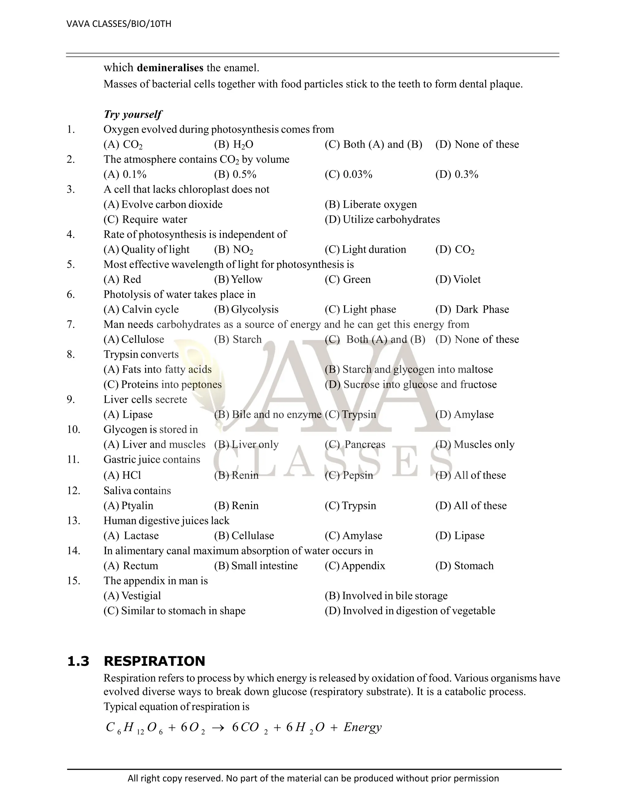 which demineralises the enamel.
Masses of bacterial cells together with food particles stick to the teeth to form dental plaque.
Try yourself
1. Oxygen evolved during photosynthesis comes from
(A) CO2 (B) H2O (C) Both (A) and (B) (D) None of these
2. The atmosphere contains CO2 by volume
(A) 0.1% (B) 0.5% (C) 0.03% (D) 0.3%
3. A cell that lacks chloroplast does not
(A) Evolve carbon dioxide (B) Liberate oxygen
(C) Require water (D) Utilize carbohydrates
4. Rate of photosynthesis is independent of
(A) Quality of light (B) NO2 (C) Light duration (D) CO2
5. Most effective wavelength of light for photosynthesis is
(A) Red (B)Yellow (C) Green (D) Violet
6. Photolysis of water takes place in
(A) Calvin cycle (B) Glycolysis (C) Light phase (D) Dark Phase
7. Man needs carbohydrates as a source of energy and he can get this energy from
(A) Cellulose (B) Starch (C) Both (A) and (B) (D) None of these
8. Trypsin converts
(A) Fats into fatty acids (B) Starch and glycogen into maltose
(C) Proteins into peptones (D) Sucrose into glucose and fructose
9. Liver cells secrete
(A) Lipase (B) Bile and no enzyme (C) Trypsin (D) Amylase
10. Glycogen is stored in
(A) Liver and muscles (B) Liver only (C) Pancreas (D) Muscles only
11. Gastric juice contains
(A) HCl (B) Renin (C) Pepsin (D)All of these
12. Saliva contains
(A) Ptyalin (B) Renin (C) Trypsin (D) All of these
13. Human digestive juices lack
(A) Lactase (B) Cellulase (C) Amylase (D) Lipase
14. In alimentary canal maximum absorption of water occurs in
(A) Rectum (B) Small intestine (C)Appendix (D) Stomach
15. The appendix in man is
(A) Vestigial (B) Involved in bile storage
(C) Similar to stomach in shape (D) Involved in digestion of vegetable
1.3 RESPIRATION
Respiration refers to process by which energy is released by oxidation of food. Various organisms have
evolved diverse ways to break down glucose (respiratory substrate). It is a catabolic process.
Typical equation of respiration is
Energy
O
H
CO
O
O
H
C 


 2
2
2
6
12
6 6
6
6
VAVA CLASSES/BIO/10TH
All right copy reserved. No part of the material can be produced without prior permission
 