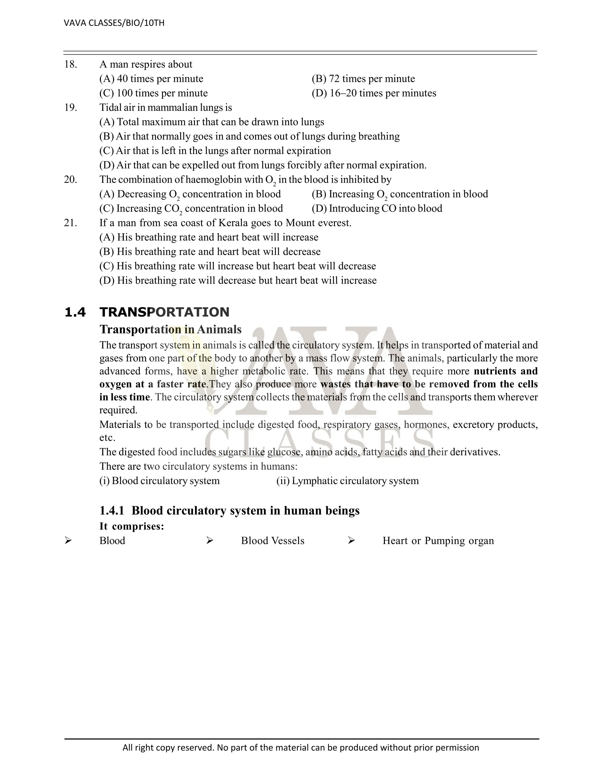 18. A man respires about
(A) 40 times per minute (B) 72 times per minute
(C) 100 times per minute (D) 16–20 times per minutes
19. Tidal air in mammalian lungs is
(A) Total maximum air that can be drawn into lungs
(B) Air that normally goes in and comes out of lungs during breathing
(C) Air that is left in the lungs after normal expiration
(D) Air that can be expelled out from lungs forcibly after normal expiration.
20. The combination of haemoglobin with O2
in the blood is inhibited by
(A) Decreasing O2
concentration in blood (B) Increasing O2
concentration in blood
(C) Increasing CO2
concentration in blood (D) Introducing CO into blood
21. If a man from sea coast of Kerala goes to Mount everest.
(A) His breathing rate and heart beat will increase
(B) His breathing rate and heart beat will decrease
(C) His breathing rate will increase but heart beat will decrease
(D) His breathing rate will decrease but heart beat will increase
1.4 TRANSPORTATION
Transportation inAnimals
The transport system in animals is called the circulatory system. It helps in transported of material and
gases from one part of the body to another by a mass flow system. The animals, particularly the more
advanced forms, have a higher metabolic rate. This means that they require more nutrients and
oxygen at a faster rate.They also produce more wastes that have to be removed from the cells
in less time. The circulatory system collects the materials from the cells and transports them wherever
required.
Materials to be transported include digested food, respiratory gases, hormones, excretory products,
etc.
The digested food includes sugars like glucose, amino acids, fatty acids and their derivatives.
There are two circulatory systems in humans:
(i) Blood circulatory system (ii) Lymphatic circulatory system
1.4.1 Blood circulatory system in human beings
It comprises:
 Blood  Blood Vessels  Heart or Pumping organ
VAVA CLASSES/BIO/10TH
All right copy reserved. No part of the material can be produced without prior permission
 