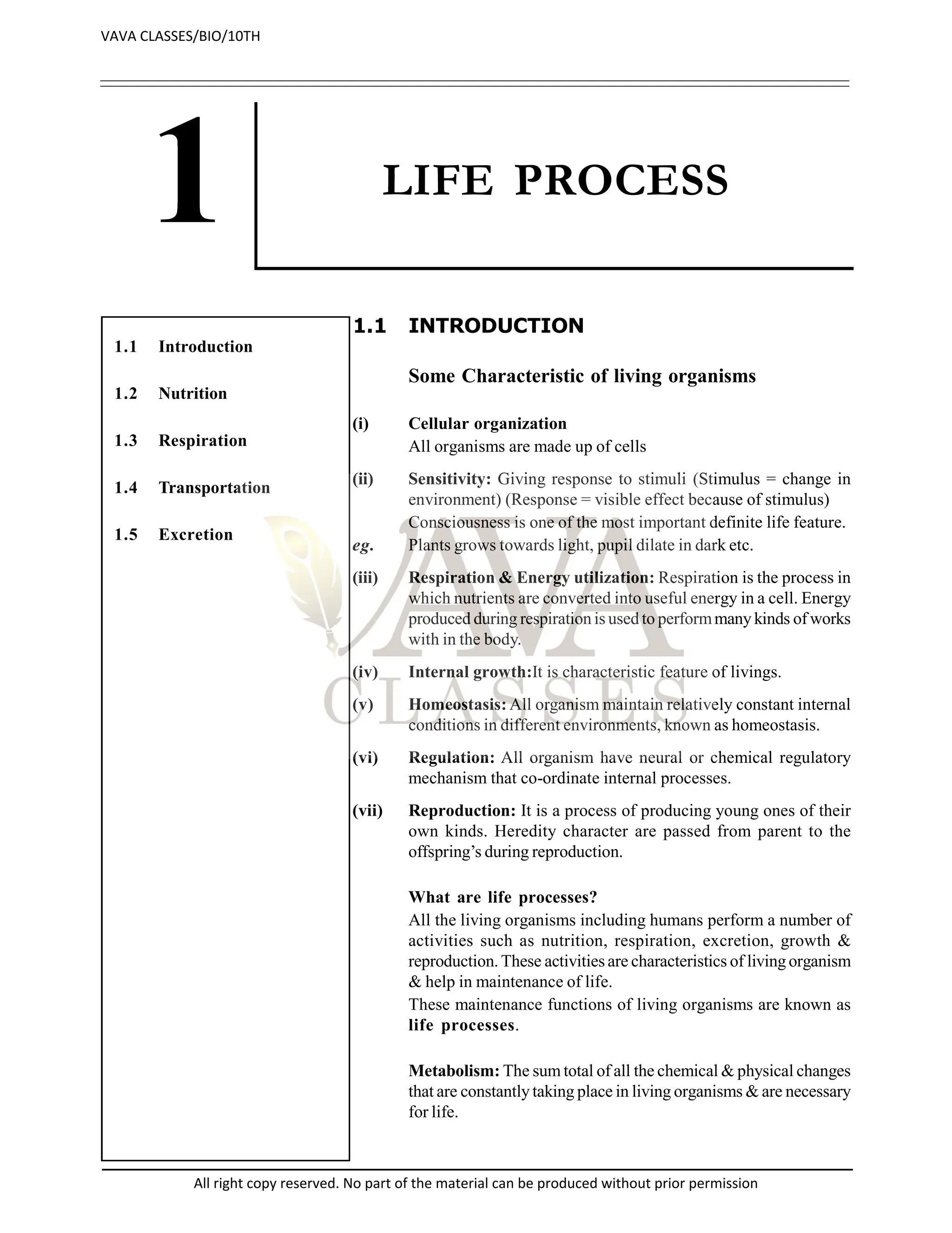LIFE PROCESS
1.1 INTRODUCTION
Some Characteristic of living organisms
(i) Cellular organization
All organisms are made up of cells
(ii) Sensitivity: Giving response to stimuli (Stimulus = change in
environment) (Response = visible effect because of stimulus)
Consciousness is one of the most important definite life feature.
eg. Plants grows towards light, pupil dilate in dark etc.
(iii) Respiration & Energy utilization: Respiration is the process in
which nutrients are converted into useful energy in a cell. Energy
produced during respiration is used to performmany kinds of works
with in the body.
(iv) Internal growth:It is characteristic feature of livings.
(v) Homeostasis: All organism maintain relatively constant internal
conditions in different environments, known as homeostasis.
(vi) Regulation: All organism have neural or chemical regulatory
mechanism that co-ordinate internal processes.
(vii) Reproduction: It is a process of producing young ones of their
own kinds. Heredity character are passed from parent to the
offspring’s during reproduction.
What are life processes?
All the living organisms including humans perform a number of
activities such as nutrition, respiration, excretion, growth &
reproduction. These activities are characteristics of living organism
& help in maintenance of life.
These maintenance functions of living organisms are known as
life processes.
Metabolism: The sum total of all the chemical & physical changes
that are constantly taking place in living organisms & are necessary
for life.
1.1 Introduction
1.2 Nutrition
1.3 Respiration
1.4 Transportation
1.5 Excretion
VAVA CLASSES/BIO/10TH
All right copy reserved. No part of the material can be produced without prior permission
 