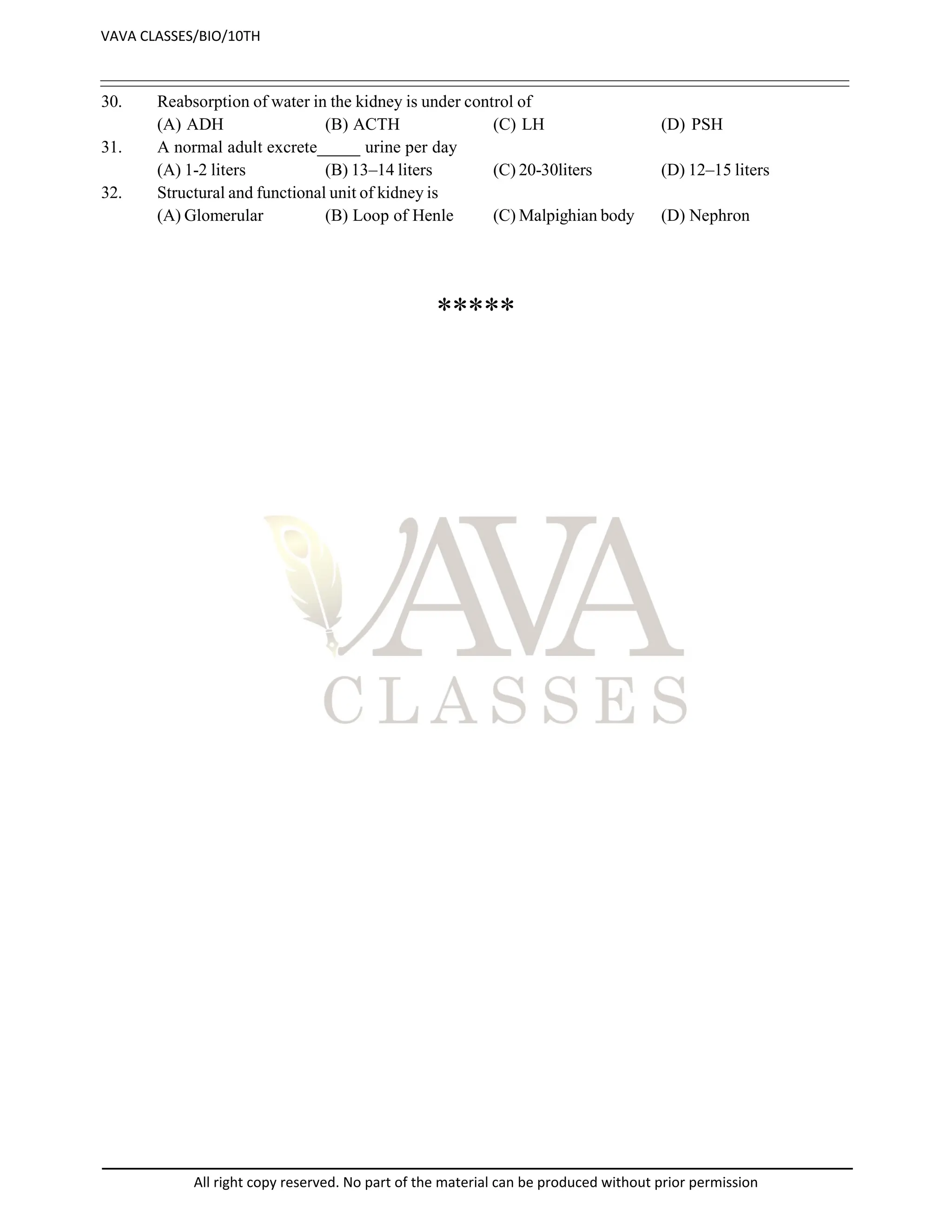 30. Reabsorption of water in the kidney is under control of
(A) ADH (B) ACTH (C) LH (D) PSH
31. A normal adult excrete_____ urine per day
(A) 1-2 liters (B) 13–14 liters (C) 20-30liters (D) 12–15 liters
32. Structural and functional unit of kidney is
(A) Glomerular (B) Loop of Henle (C) Malpighian body (D) Nephron
*****
VAVA CLASSES/BIO/10TH
All right copy reserved. No part of the material can be produced without prior permission
 