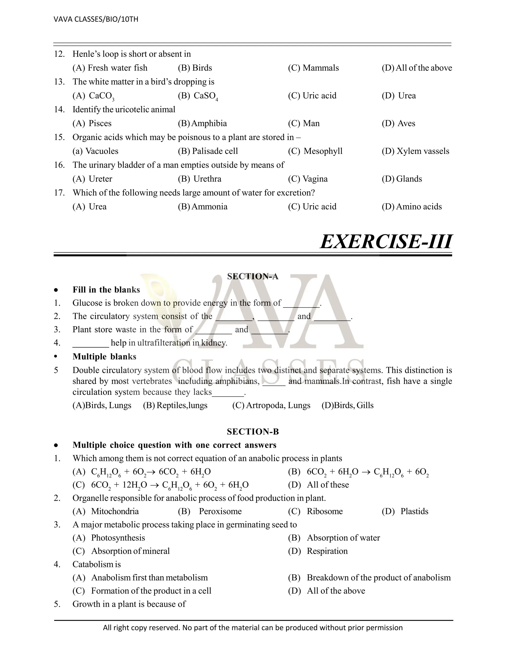 12. Henle’s loop is short or absent in
(A) Fresh water fish (B) Birds (C) Mammals (D)All of the above
13. The white matter in a bird’s dropping is
(A) CaCO3
(B) CaSO4
(C) Uric acid (D) Urea
14. Identify the uricotelic animal
(A) Pisces (B)Amphibia (C) Man (D) Aves
15. Organic acids which may be poisnous to a plant are stored in –
(a) Vacuoles (B) Palisade cell (C) Mesophyll (D) Xylem vassels
16. The urinary bladder of a man empties outside by means of
(A) Ureter (B) Urethra (C) Vagina (D) Glands
17. Which of the following needs large amount of water for excretion?
(A) Urea (B)Ammonia (C) Uric acid (D) Amino acids
EXERCISE-III
SECTION-A
 Fill in the blanks
1. Glucose is broken down to provide energy in the form of ________.
2. The circulatory system consist of the ________, ________ and ________.
3. Plant store waste in the form of ________ and ________.
4. ________ help in ultrafilteration in kidney.
• Multiple blanks
5 Double circulatory system of blood flow includes two distinct and separate systems. This distinction is
shared by most vertebrates including amphibians, _____ and mammals.In contrast, fish have a single
circulation system because they lacks_______.
(A)Birds, Lungs (B) Reptiles,lungs (C) Artropoda, Lungs (D)Birds, Gills
SECTION-B
 Multiple choice question with one correct answers
1. Which among them is not correct equation of an anabolic process in plants
(A) C6
H12
O6
+ 6O2
 6CO2
+ 6H2
O (B) 6CO2
+ 6H2
O  C6
H12
O6
+ 6O2
(C) 6CO2
+ 12H2
O  C6
H12
O6
+ 6O2
+ 6H2
O (D) All of these
2. Organelle responsible for anabolic process of food production in plant.
(A) Mitochondria (B) Peroxisome (C) Ribosome (D) Plastids
3. A major metabolic process taking place in germinating seed to
(A) Photosynthesis (B) Absorption of water
(C) Absorption of mineral (D) Respiration
4. Catabolism is
(A) Anabolism first than metabolism (B) Breakdown of the product of anabolism
(C) Formation of the product in a cell (D) All of the above
5. Growth in a plant is because of
VAVA CLASSES/BIO/10TH
All right copy reserved. No part of the material can be produced without prior permission
 