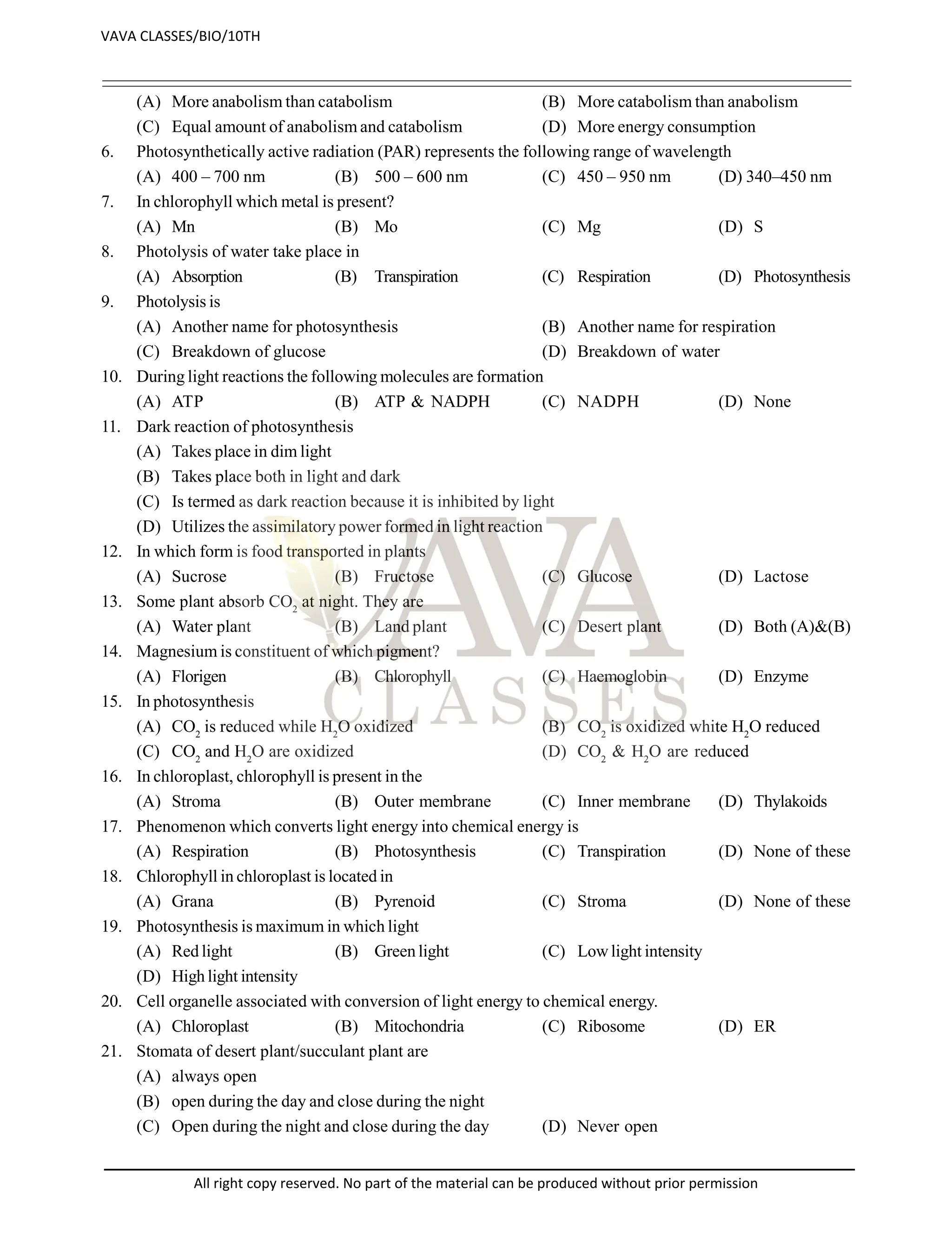 (A) More anabolism than catabolism (B) More catabolism than anabolism
(C) Equal amount of anabolism and catabolism (D) More energy consumption
6. Photosynthetically active radiation (PAR) represents the following range of wavelength
(A) 400 – 700 nm (B) 500 – 600 nm (C) 450 – 950 nm (D) 340–450 nm
7. In chlorophyll which metal is present?
(A) Mn (B) Mo (C) Mg (D) S
8. Photolysis of water take place in
(A) Absorption (B) Transpiration (C) Respiration (D) Photosynthesis
9. Photolysis is
(A) Another name for photosynthesis (B) Another name for respiration
(C) Breakdown of glucose (D) Breakdown of water
10. During light reactions the following molecules are formation
(A) ATP (B) ATP & NADPH (C) NADPH (D) None
11. Dark reaction of photosynthesis
(A) Takes place in dim light
(B) Takes place both in light and dark
(C) Is termed as dark reaction because it is inhibited by light
(D) Utilizes the assimilatory power formed in light reaction
12. In which form is food transported in plants
(A) Sucrose (B) Fructose (C) Glucose (D) Lactose
13. Some plant absorb CO2
at night. They are
(A) Water plant (B) Land plant (C) Desert plant (D) Both (A)&(B)
14. Magnesium is constituent of which pigment?
(A) Florigen (B) Chlorophyll (C) Haemoglobin (D) Enzyme
15. In photosynthesis
(A) CO2
is reduced while H2
O oxidized (B) CO2
is oxidized white H2
O reduced
(C) CO2
and H2
O are oxidized (D) CO2
& H2
O are reduced
16. In chloroplast, chlorophyll is present in the
(A) Stroma (B) Outer membrane (C) Inner membrane (D) Thylakoids
17. Phenomenon which converts light energy into chemical energy is
(A) Respiration (B) Photosynthesis (C) Transpiration (D) None of these
18. Chlorophyll in chloroplast is located in
(A) Grana (B) Pyrenoid (C) Stroma (D) None of these
19. Photosynthesis is maximum in which light
(A) Red light (B) Green light (C) Lowlight intensity
(D) High light intensity
20. Cell organelle associated with conversion of light energy to chemical energy.
(A) Chloroplast (B) Mitochondria (C) Ribosome (D) ER
21. Stomata of desert plant/succulant plant are
(A) always open
(B) open during the day and close during the night
(C) Open during the night and close during the day (D) Never open
VAVA CLASSES/BIO/10TH
All right copy reserved. No part of the material can be produced without prior permission
 