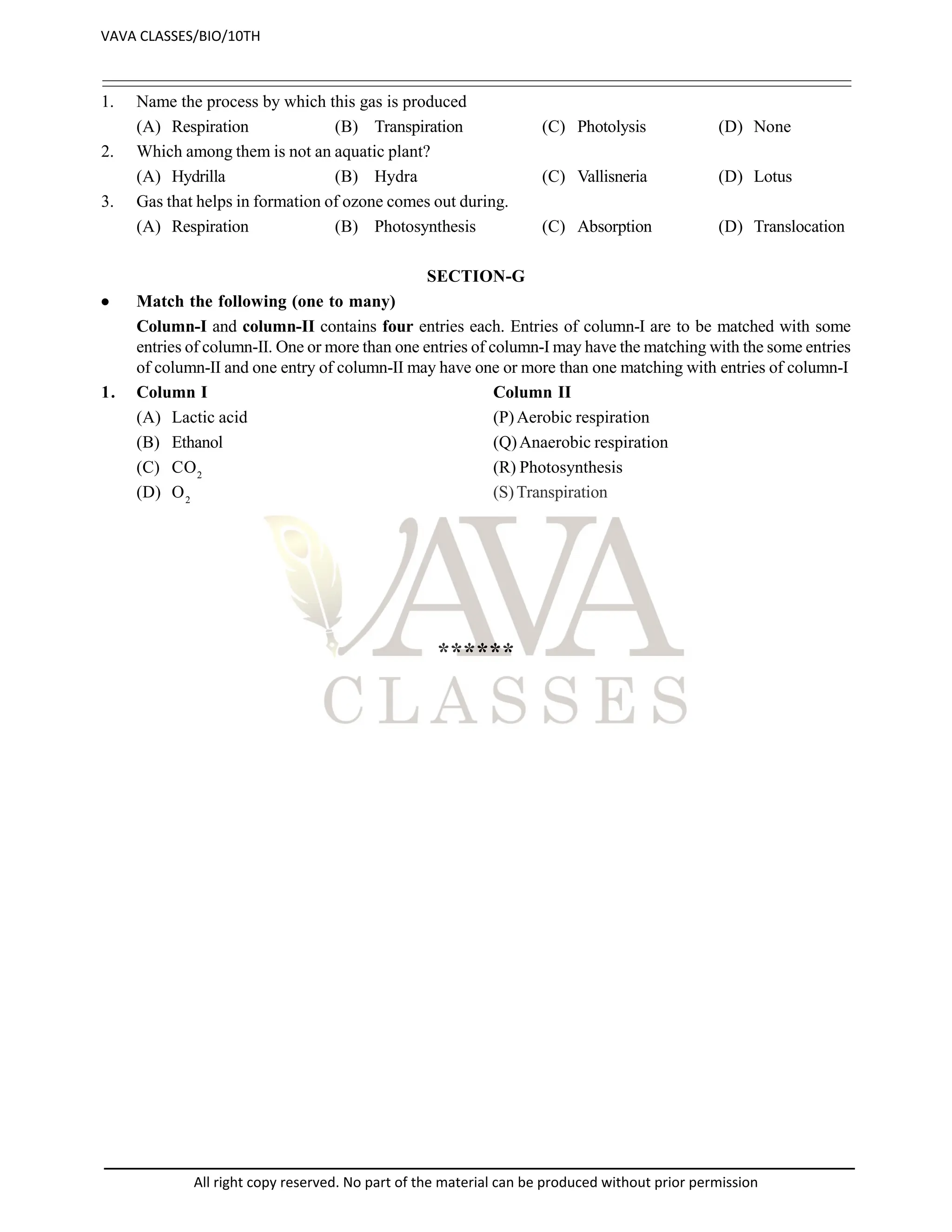 1. Name the process by which this gas is produced
(A) Respiration (B) Transpiration (C) Photolysis (D) None
2. Which among them is not an aquatic plant?
(A) Hydrilla (B) Hydra (C) Vallisneria (D) Lotus
3. Gas that helps in formation of ozone comes out during.
(A) Respiration (B) Photosynthesis (C) Absorption (D) Translocation
SECTION-G
 Match the following (one to many)
Column-I and column-II contains four entries each. Entries of column-I are to be matched with some
entries of column-II. One or more than one entries of column-I may have the matching with the some entries
of column-II and one entry of column-II may have one or more than one matching with entries of column-I
1. Column I Column II
(A) Lactic acid (P)Aerobic respiration
(B) Ethanol (Q)Anaerobic respiration
(C) CO2
(R) Photosynthesis
(D) O2
(S)Transpiration
******
VAVA CLASSES/BIO/10TH
All right copy reserved. No part of the material can be produced without prior permission
 