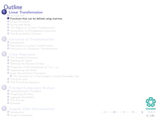 Outline
1 Linear Transformation
Introduction
Functions that can be deﬁned using matrices
Linear Functions
Kernel and Range
The Matrix of a Linear Transformation
Going Back to Homogeneous Equations
The Rank-Nullity Theorem
2 Derivative of Transformations
Introduction
Derivative of a Linear Transformation
Derivative of a Quadratic Transformation
3 Linear Regression
The Simplest Functions
Splitting the Space
Deﬁning the Decision Surface
Properties of the Hyperplane wT
x + w0
Augmenting the Vector
Least Squared Error Procedure
The Geometry of a Two-Category Linearly-Separable Case
The Error Idea
The Final Error Equation
4 Principal Component Analysis
Karhunen-Loeve Transform
Projecting the Data
Lagrange Multipliers
The Process
Example
5 Singular Value Decomposition
Introduction
Image Compression 6 / 140
 