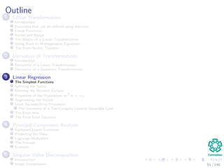 Outline
1 Linear Transformation
Introduction
Functions that can be deﬁned using matrices
Linear Functions
Kernel and Range
The Matrix of a Linear Transformation
Going Back to Homogeneous Equations
The Rank-Nullity Theorem
2 Derivative of Transformations
Introduction
Derivative of a Linear Transformation
Derivative of a Quadratic Transformation
3 Linear Regression
The Simplest Functions
Splitting the Space
Deﬁning the Decision Surface
Properties of the Hyperplane wT
x + w0
Augmenting the Vector
Least Squared Error Procedure
The Geometry of a Two-Category Linearly-Separable Case
The Error Idea
The Final Error Equation
4 Principal Component Analysis
Karhunen-Loeve Transform
Projecting the Data
Lagrange Multipliers
The Process
Example
5 Singular Value Decomposition
Introduction
Image Compression 51 / 140
 