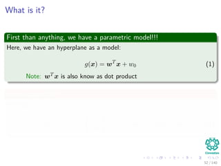 What is it?
First than anything, we have a parametric model!!!
Here, we have an hyperplane as a model:
g(x) = wT
x + w0 (1)
Note: wT x is also know as dot product
In the case of R2
We have:
g (x) = (w1, w2)
x1
x2
+ w0 = w1x1 + w2x2 + w0 (2)
52 / 140
 