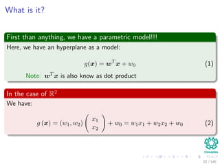 What is it?
First than anything, we have a parametric model!!!
Here, we have an hyperplane as a model:
g(x) = wT
x + w0 (1)
Note: wT x is also know as dot product
In the case of R2
We have:
g (x) = (w1, w2)
x1
x2
+ w0 = w1x1 + w2x2 + w0 (2)
52 / 140
 