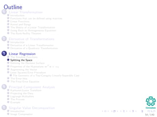 Outline
1 Linear Transformation
Introduction
Functions that can be deﬁned using matrices
Linear Functions
Kernel and Range
The Matrix of a Linear Transformation
Going Back to Homogeneous Equations
The Rank-Nullity Theorem
2 Derivative of Transformations
Introduction
Derivative of a Linear Transformation
Derivative of a Quadratic Transformation
3 Linear Regression
The Simplest Functions
Splitting the Space
Deﬁning the Decision Surface
Properties of the Hyperplane wT
x + w0
Augmenting the Vector
Least Squared Error Procedure
The Geometry of a Two-Category Linearly-Separable Case
The Error Idea
The Final Error Equation
4 Principal Component Analysis
Karhunen-Loeve Transform
Projecting the Data
Lagrange Multipliers
The Process
Example
5 Singular Value Decomposition
Introduction
Image Compression 54 / 140
 