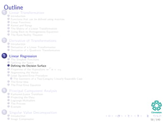 Outline
1 Linear Transformation
Introduction
Functions that can be deﬁned using matrices
Linear Functions
Kernel and Range
The Matrix of a Linear Transformation
Going Back to Homogeneous Equations
The Rank-Nullity Theorem
2 Derivative of Transformations
Introduction
Derivative of a Linear Transformation
Derivative of a Quadratic Transformation
3 Linear Regression
The Simplest Functions
Splitting the Space
Deﬁning the Decision Surface
Properties of the Hyperplane wT
x + w0
Augmenting the Vector
Least Squared Error Procedure
The Geometry of a Two-Category Linearly-Separable Case
The Error Idea
The Final Error Equation
4 Principal Component Analysis
Karhunen-Loeve Transform
Projecting the Data
Lagrange Multipliers
The Process
Example
5 Singular Value Decomposition
Introduction
Image Compression 58 / 140
 