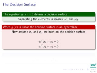The Decision Surface
The equation g (x) = 0 deﬁnes a decision surface
Separating the elements in classes, ω1 and ω2.
When g (x) is linear the decision surface is an hyperplane
Now assume x1 and x2 are both on the decision surface
wT
x1 + w0 = 0
wT
x2 + w0 = 0
Thus
wT
x1 + w0 = wT
x2 + w0 (3)
59 / 140
 