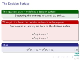 The Decision Surface
The equation g (x) = 0 deﬁnes a decision surface
Separating the elements in classes, ω1 and ω2.
When g (x) is linear the decision surface is an hyperplane
Now assume x1 and x2 are both on the decision surface
wT
x1 + w0 = 0
wT
x2 + w0 = 0
Thus
wT
x1 + w0 = wT
x2 + w0 (3)
59 / 140
 