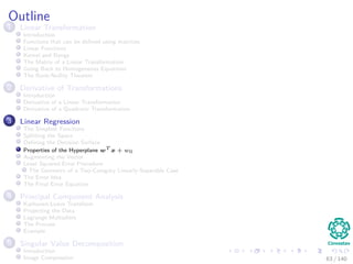 Outline
1 Linear Transformation
Introduction
Functions that can be deﬁned using matrices
Linear Functions
Kernel and Range
The Matrix of a Linear Transformation
Going Back to Homogeneous Equations
The Rank-Nullity Theorem
2 Derivative of Transformations
Introduction
Derivative of a Linear Transformation
Derivative of a Quadratic Transformation
3 Linear Regression
The Simplest Functions
Splitting the Space
Deﬁning the Decision Surface
Properties of the Hyperplane wT
x + w0
Augmenting the Vector
Least Squared Error Procedure
The Geometry of a Two-Category Linearly-Separable Case
The Error Idea
The Final Error Equation
4 Principal Component Analysis
Karhunen-Loeve Transform
Projecting the Data
Lagrange Multipliers
The Process
Example
5 Singular Value Decomposition
Introduction
Image Compression 63 / 140
 