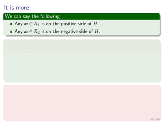 It is more
We can say the following
Any x ∈ R1 is on the positive side of H.
Any x ∈ R2 is on the negative side of H.
In addition, g (x) can give us a way to obtain the distance from x to
the hyperplane H
First, we express any x as follows
x = xp + r
w
w
Where
xp is the normal projection of x onto H.
r is the desired distance
Positive, if x is in the positive side
Negative, if x is in the negative side
65 / 140
 