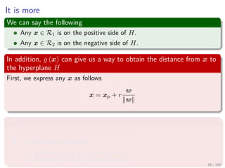 It is more
We can say the following
Any x ∈ R1 is on the positive side of H.
Any x ∈ R2 is on the negative side of H.
In addition, g (x) can give us a way to obtain the distance from x to
the hyperplane H
First, we express any x as follows
x = xp + r
w
w
Where
xp is the normal projection of x onto H.
r is the desired distance
Positive, if x is in the positive side
Negative, if x is in the negative side
65 / 140
 