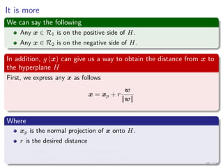 It is more
We can say the following
Any x ∈ R1 is on the positive side of H.
Any x ∈ R2 is on the negative side of H.
In addition, g (x) can give us a way to obtain the distance from x to
the hyperplane H
First, we express any x as follows
x = xp + r
w
w
Where
xp is the normal projection of x onto H.
r is the desired distance
Positive, if x is in the positive side
Negative, if x is in the negative side
65 / 140
 