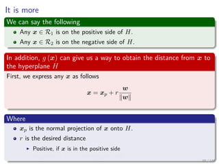 It is more
We can say the following
Any x ∈ R1 is on the positive side of H.
Any x ∈ R2 is on the negative side of H.
In addition, g (x) can give us a way to obtain the distance from x to
the hyperplane H
First, we express any x as follows
x = xp + r
w
w
Where
xp is the normal projection of x onto H.
r is the desired distance
Positive, if x is in the positive side
Negative, if x is in the negative side
65 / 140
 