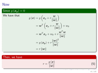 Now
Since g (xp) = 0
We have that
g (x) = g xp + r
w
w
= wT
xp + r
w
w
+ w0
= wT
xp + w0 + r
wT w
w
= g (xp) + r
w 2
w
= r w
Then, we have
r =
g (x)
w
(5)
67 / 140
 