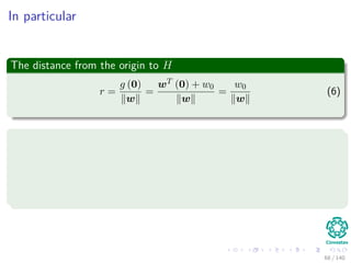 In particular
The distance from the origin to H
r =
g (0)
w
=
wT (0) + w0
w
=
w0
w
(6)
Remarks
If w0 > 0, the origin is on the positive side of H.
If w0 < 0, the origin is on the negative side of H.
If w0 = 0, the hyperplane has the homogeneous form wT x and
hyperplane passes through the origin.
68 / 140
 