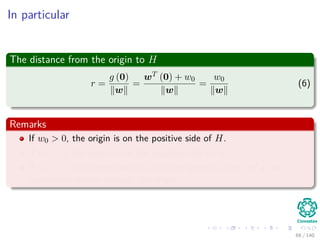 In particular
The distance from the origin to H
r =
g (0)
w
=
wT (0) + w0
w
=
w0
w
(6)
Remarks
If w0 > 0, the origin is on the positive side of H.
If w0 < 0, the origin is on the negative side of H.
If w0 = 0, the hyperplane has the homogeneous form wT x and
hyperplane passes through the origin.
68 / 140
 