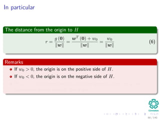 In particular
The distance from the origin to H
r =
g (0)
w
=
wT (0) + w0
w
=
w0
w
(6)
Remarks
If w0 > 0, the origin is on the positive side of H.
If w0 < 0, the origin is on the negative side of H.
If w0 = 0, the hyperplane has the homogeneous form wT x and
hyperplane passes through the origin.
68 / 140
 