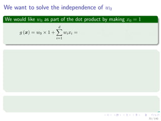 We want to solve the independence of w0
We would like w0 as part of the dot product by making x0 = 1
g (x) = w0 × 1 +
d
i=1
wixi = w0 × x0 +
d
i=1
wixi =
d
i=0
wixi (7)
By making
xaug =






1
x1
...
xd






=





1
x





Where
xaug is called an augmented feature vector.
70 / 140
 