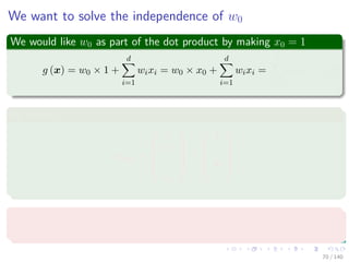 We want to solve the independence of w0
We would like w0 as part of the dot product by making x0 = 1
g (x) = w0 × 1 +
d
i=1
wixi = w0 × x0 +
d
i=1
wixi =
d
i=0
wixi (7)
By making
xaug =






1
x1
...
xd






=





1
x





Where
xaug is called an augmented feature vector.
70 / 140
 