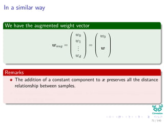In a similar way
We have the augmented weight vector
waug =






w0
w1
...
wd






=





w0
w





Remarks
The addition of a constant component to x preserves all the distance
relationship between samples.
The resulting xaug vectors, all lie in a d-dimensional subspace which
is the x-space itself.
71 / 140
 