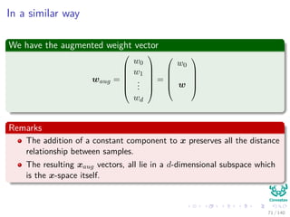 In a similar way
We have the augmented weight vector
waug =






w0
w1
...
wd






=





w0
w





Remarks
The addition of a constant component to x preserves all the distance
relationship between samples.
The resulting xaug vectors, all lie in a d-dimensional subspace which
is the x-space itself.
71 / 140
 