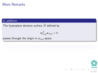 More Remarks
In addition
The hyperplane decision surface H deﬁned by
wT
augxaug = 0
passes through the origin in xaug-space.
Even Though
The corresponding hyperplane H can be in any position of the x-space.
72 / 140
 