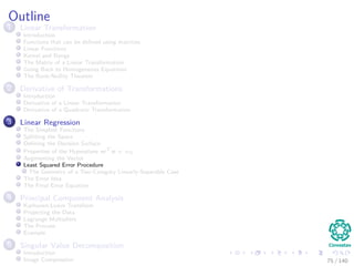 Outline
1 Linear Transformation
Introduction
Functions that can be deﬁned using matrices
Linear Functions
Kernel and Range
The Matrix of a Linear Transformation
Going Back to Homogeneous Equations
The Rank-Nullity Theorem
2 Derivative of Transformations
Introduction
Derivative of a Linear Transformation
Derivative of a Quadratic Transformation
3 Linear Regression
The Simplest Functions
Splitting the Space
Deﬁning the Decision Surface
Properties of the Hyperplane wT
x + w0
Augmenting the Vector
Least Squared Error Procedure
The Geometry of a Two-Category Linearly-Separable Case
The Error Idea
The Final Error Equation
4 Principal Component Analysis
Karhunen-Loeve Transform
Projecting the Data
Lagrange Multipliers
The Process
Example
5 Singular Value Decomposition
Introduction
Image Compression 75 / 140
 