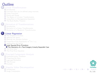 Outline
1 Linear Transformation
Introduction
Functions that can be deﬁned using matrices
Linear Functions
Kernel and Range
The Matrix of a Linear Transformation
Going Back to Homogeneous Equations
The Rank-Nullity Theorem
2 Derivative of Transformations
Introduction
Derivative of a Linear Transformation
Derivative of a Quadratic Transformation
3 Linear Regression
The Simplest Functions
Splitting the Space
Deﬁning the Decision Surface
Properties of the Hyperplane wT
x + w0
Augmenting the Vector
Least Squared Error Procedure
The Geometry of a Two-Category Linearly-Separable Case
The Error Idea
The Final Error Equation
4 Principal Component Analysis
Karhunen-Loeve Transform
Projecting the Data
Lagrange Multipliers
The Process
Example
5 Singular Value Decomposition
Introduction
Image Compression 76 / 140
 