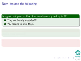 Now, assume the following
Imagine that your problem has two classes ω1 and ω2 in R2
1 They are linearly separable!!!
2 You require to label them.
We have a problem!!!
Which is the problem?
We do not know the hyperplane!!!
Thus, what distance each point has to the hyperplane?
78 / 140
 