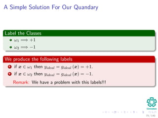 A Simple Solution For Our Quandary
Label the Classes
ω1 =⇒ +1
ω2 =⇒ −1
We produce the following labels
1 if x ∈ ω1 then yideal = gideal (x) = +1.
2 if x ∈ ω2 then yideal = gideal (x) = −1.
Remark: We have a problem with this labels!!!
79 / 140
 