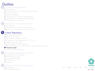Outline
1 Linear Transformation
Introduction
Functions that can be deﬁned using matrices
Linear Functions
Kernel and Range
The Matrix of a Linear Transformation
Going Back to Homogeneous Equations
The Rank-Nullity Theorem
2 Derivative of Transformations
Introduction
Derivative of a Linear Transformation
Derivative of a Quadratic Transformation
3 Linear Regression
The Simplest Functions
Splitting the Space
Deﬁning the Decision Surface
Properties of the Hyperplane wT
x + w0
Augmenting the Vector
Least Squared Error Procedure
The Geometry of a Two-Category Linearly-Separable Case
The Error Idea
The Final Error Equation
4 Principal Component Analysis
Karhunen-Loeve Transform
Projecting the Data
Lagrange Multipliers
The Process
Example
5 Singular Value Decomposition
Introduction
Image Compression 80 / 140
 