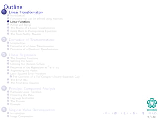 Outline
1 Linear Transformation
Introduction
Functions that can be deﬁned using matrices
Linear Functions
Kernel and Range
The Matrix of a Linear Transformation
Going Back to Homogeneous Equations
The Rank-Nullity Theorem
2 Derivative of Transformations
Introduction
Derivative of a Linear Transformation
Derivative of a Quadratic Transformation
3 Linear Regression
The Simplest Functions
Splitting the Space
Deﬁning the Decision Surface
Properties of the Hyperplane wT
x + w0
Augmenting the Vector
Least Squared Error Procedure
The Geometry of a Two-Category Linearly-Separable Case
The Error Idea
The Final Error Equation
4 Principal Component Analysis
Karhunen-Loeve Transform
Projecting the Data
Lagrange Multipliers
The Process
Example
5 Singular Value Decomposition
Introduction
Image Compression 9 / 140
 