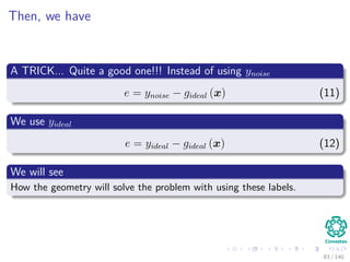 Then, we have
A TRICK... Quite a good one!!! Instead of using ynoise
e = ynoise − gideal (x) (11)
We use yideal
e = yideal − gideal (x) (12)
We will see
How the geometry will solve the problem with using these labels.
83 / 140
 