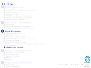 Outline
1 Linear Transformation
Introduction
Functions that can be deﬁned using matrices
Linear Functions
Kernel and Range
The Matrix of a Linear Transformation
Going Back to Homogeneous Equations
The Rank-Nullity Theorem
2 Derivative of Transformations
Introduction
Derivative of a Linear Transformation
Derivative of a Quadratic Transformation
3 Linear Regression
The Simplest Functions
Splitting the Space
Deﬁning the Decision Surface
Properties of the Hyperplane wT
x + w0
Augmenting the Vector
Least Squared Error Procedure
The Geometry of a Two-Category Linearly-Separable Case
The Error Idea
The Final Error Equation
4 Principal Component Analysis
Karhunen-Loeve Transform
Projecting the Data
Lagrange Multipliers
The Process
Example
5 Singular Value Decomposition
Introduction
Image Compression 84 / 140
 