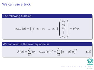We can use a trick
The following function
gideal (x) = 1 x1 x2 ... xd








w0
w2
w3
...
wd








= xT
w
We can rewrite the error equation as
J (w) =
N
i=1
(yi − gideal (xi))2
=
N
i=1
yi − xT
i w
2
(14)
87 / 140
 