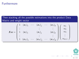 Furthermore
Then stacking all the possible estimations into the product Data
Matrix and weight vector
Xw =









1 (x1)1 · · · (x1)j · · · (x1)d
...
...
...
1 (xi)1 (xi)j (xi)d
...
...
...
1 (xN )1 · · · (xN )j · · · (xN )d

















w1
w2
w3
...
wd+1








88 / 140
 