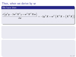 Then, when we derive by w
We have then
d yT y − 2wT XT
y + wT XT
Xw
dw
= −2yT
X + wT
XT
X + XT
X
= −2yT
X + 2wT
XT
X
Making this equal to the zero row vector
− 2yT
X + 2wT
XT
X = 0
We apply the transpose
−2yT
X + 2wT
XT
X
T
= [0]T
− 2XT
y + 2 XT
X w = 0 (column vector)
95 / 140
 