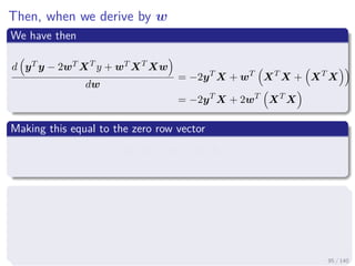Then, when we derive by w
We have then
d yT y − 2wT XT
y + wT XT
Xw
dw
= −2yT
X + wT
XT
X + XT
X
= −2yT
X + 2wT
XT
X
Making this equal to the zero row vector
− 2yT
X + 2wT
XT
X = 0
We apply the transpose
−2yT
X + 2wT
XT
X
T
= [0]T
− 2XT
y + 2 XT
X w = 0 (column vector)
95 / 140
 