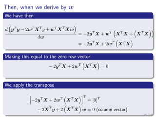 Then, when we derive by w
We have then
d yT y − 2wT XT
y + wT XT
Xw
dw
= −2yT
X + wT
XT
X + XT
X
= −2yT
X + 2wT
XT
X
Making this equal to the zero row vector
− 2yT
X + 2wT
XT
X = 0
We apply the transpose
−2yT
X + 2wT
XT
X
T
= [0]T
− 2XT
y + 2 XT
X w = 0 (column vector)
95 / 140
 
