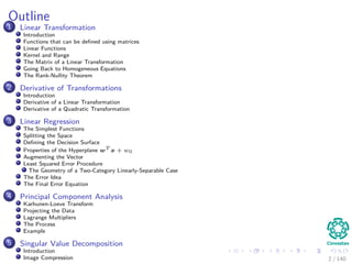 Outline
1 Linear Transformation
Introduction
Functions that can be deﬁned using matrices
Linear Functions
Kernel and Range
The Matrix of a Linear Transformation
Going Back to Homogeneous Equations
The Rank-Nullity Theorem
2 Derivative of Transformations
Introduction
Derivative of a Linear Transformation
Derivative of a Quadratic Transformation
3 Linear Regression
The Simplest Functions
Splitting the Space
Deﬁning the Decision Surface
Properties of the Hyperplane wT
x + w0
Augmenting the Vector
Least Squared Error Procedure
The Geometry of a Two-Category Linearly-Separable Case
The Error Idea
The Final Error Equation
4 Principal Component Analysis
Karhunen-Loeve Transform
Projecting the Data
Lagrange Multipliers
The Process
Example
5 Singular Value Decomposition
Introduction
Image Compression 2 / 140
 
