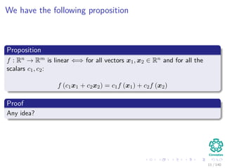We have the following proposition
Proposition
f : Rn → Rm is linear ⇐⇒ for all vectors x1, x2 ∈ Rn and for all the
scalars c1, c2:
f (c1x1 + c2x2) = c1f (x1) + c2f (x2)
Proof
Any idea?
11 / 140
 