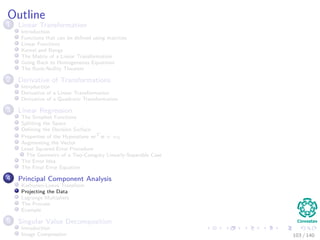 Outline
1 Linear Transformation
Introduction
Functions that can be deﬁned using matrices
Linear Functions
Kernel and Range
The Matrix of a Linear Transformation
Going Back to Homogeneous Equations
The Rank-Nullity Theorem
2 Derivative of Transformations
Introduction
Derivative of a Linear Transformation
Derivative of a Quadratic Transformation
3 Linear Regression
The Simplest Functions
Splitting the Space
Deﬁning the Decision Surface
Properties of the Hyperplane wT
x + w0
Augmenting the Vector
Least Squared Error Procedure
The Geometry of a Two-Category Linearly-Separable Case
The Error Idea
The Final Error Equation
4 Principal Component Analysis
Karhunen-Loeve Transform
Projecting the Data
Lagrange Multipliers
The Process
Example
5 Singular Value Decomposition
Introduction
Image Compression 103 / 140
 