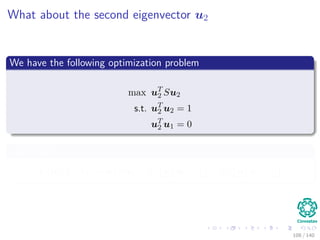 What about the second eigenvector u2
We have the following optimization problem
max uT
2 Su2
s.t. uT
2 u2 = 1
uT
2 u1 = 0
Lagrangian
L (u2, λ1, λ2) = uT
2 Su2 − λ1 uT
2 u2 − 1 − λ2 uT
2 u1 − 0
108 / 140
 